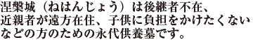 涅槃城（ねはんじょう）は後継者不在、近親者が遠方在住、子供に負担をかけたくないなどの方のための永代供養墓です。